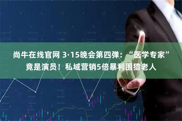 尚牛在线官网 3·15晚会第四弹：“医学专家”竟是演员！私域营销5倍暴利围猎老人