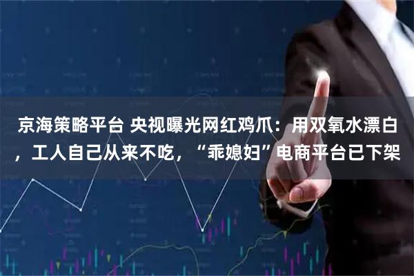 京海策略平台 央视曝光网红鸡爪：用双氧水漂白，工人自己从来不吃，“乖媳妇”电商平台已下架
