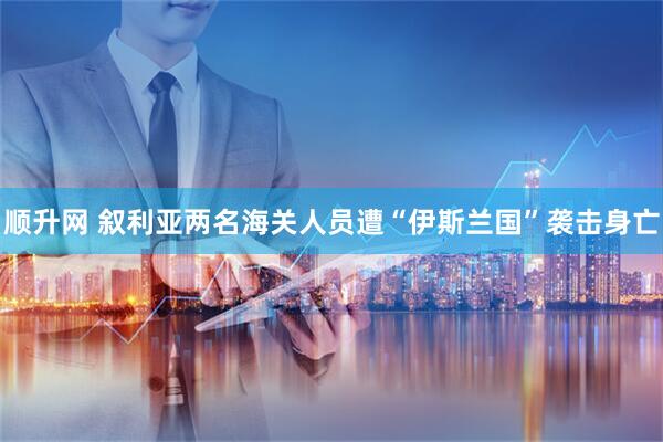 顺升网 叙利亚两名海关人员遭“伊斯兰国”袭击身亡