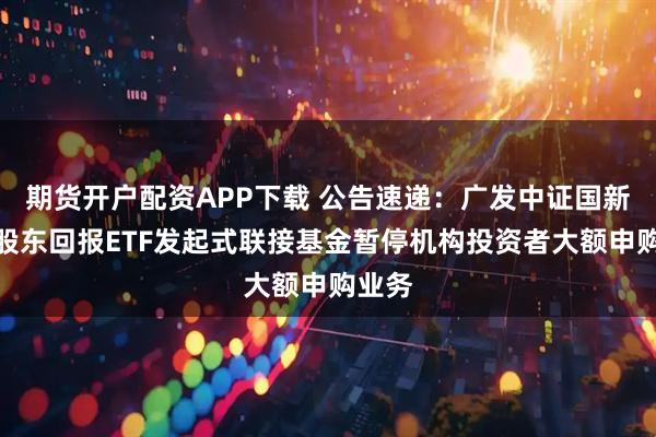期货开户配资APP下载 公告速递：广发中证国新央企股东回报ETF发起式联接基金暂停机构投资者大额申购业务