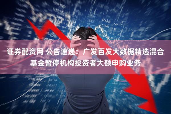 证券配资网 公告速递：广发百发大数据精选混合基金暂停机构投资者大额申购业务