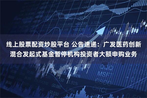 线上股票配资炒股平台 公告速递：广发医药创新混合发起式基金暂停机构投资者大额申购业务