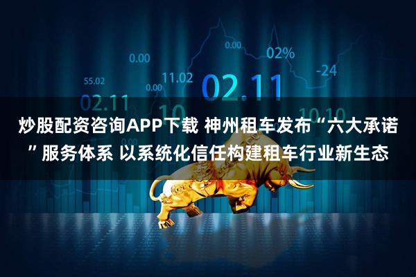 炒股配资咨询APP下载 神州租车发布“六大承诺”服务体系 以系统化信任构建租车行业新生态
