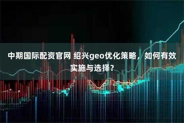 中期国际配资官网 绍兴geo优化策略，如何有效实施与选择？