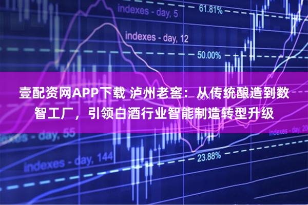 壹配资网APP下载 泸州老窖：从传统酿造到数智工厂，引领白酒行业智能制造转型升级