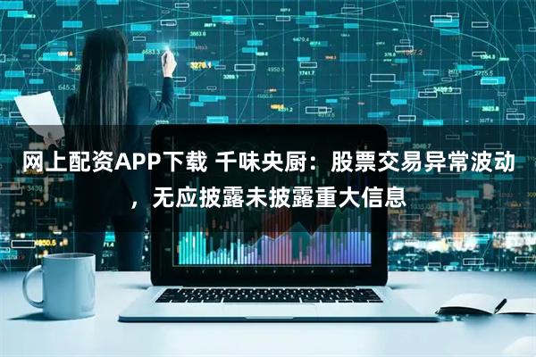 网上配资APP下载 千味央厨：股票交易异常波动，无应披露未披露重大信息