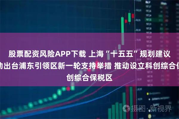 股票配资风险APP下载 上海“十五五”规划建议：推动出台浦东引领区新一轮支持举措 推动设立科创综合保税区