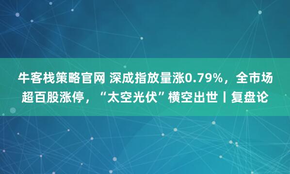 牛客栈策略官网 深成指放量涨0.79%，全市场超百股涨停，“太空光伏”横空出世丨复盘论