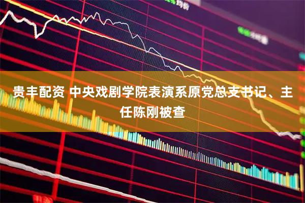 贵丰配资 中央戏剧学院表演系原党总支书记、主任陈刚被查