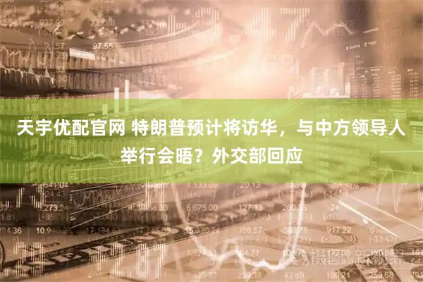 天宇优配官网 特朗普预计将访华，与中方领导人举行会晤？外交部回应