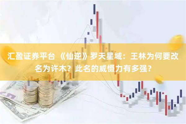 汇盈证券平台 《仙逆》罗天星域：王林为何要改名为许木？此名的威慑力有多强？