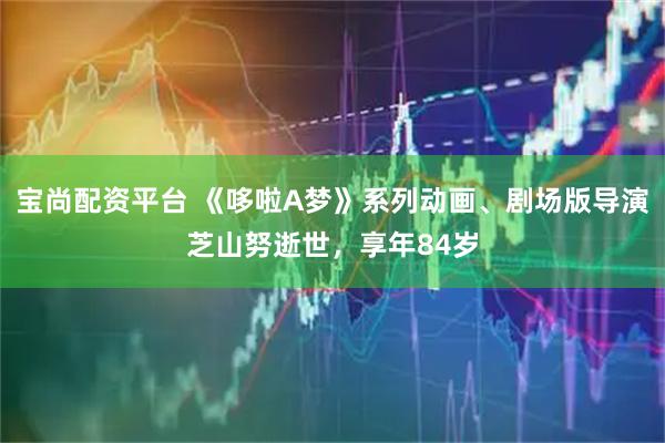 宝尚配资平台 《哆啦A梦》系列动画、剧场版导演芝山努逝世，享年84岁