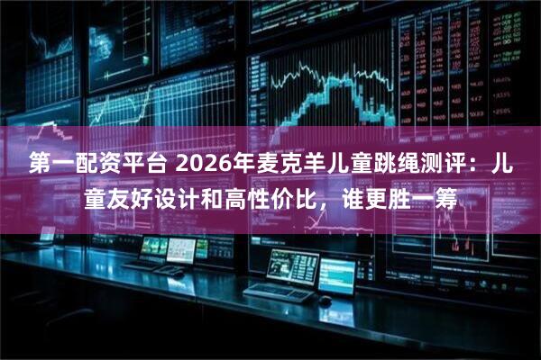 第一配资平台 2026年麦克羊儿童跳绳测评：儿童友好设计和高性价比，谁更胜一筹