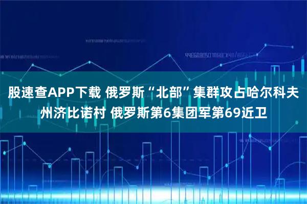 股速查APP下载 俄罗斯“北部”集群攻占哈尔科夫州济比诺村 俄罗斯第6集团军第69近卫