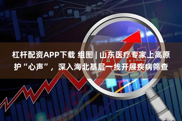 杠杆配资APP下载 组图 | 山东医疗专家上高原护“心声”，深入海北基层一线开展疾病筛查