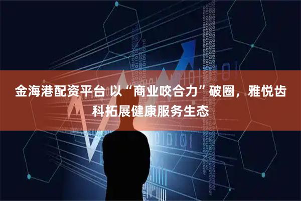 金海港配资平台 以“商业咬合力”破圈，雅悦齿科拓展健康服务生态